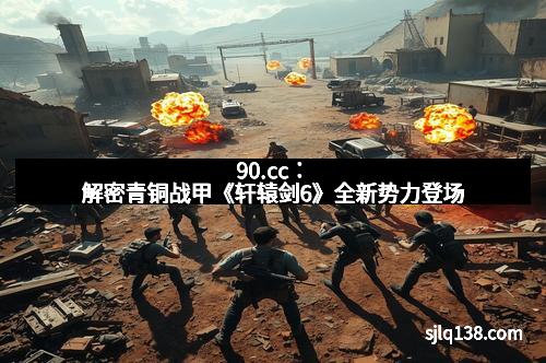 90.cc：解密青铜战甲《轩辕剑6》全新势力登场